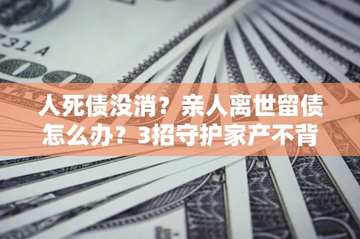 北京人死债没消？亲人离世留债怎么办？3招守护家产不背锅