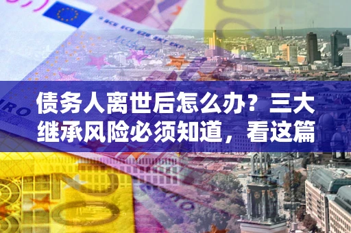 北京债务人离世后怎么办？三大继承风险必须知道，看这篇就够了
