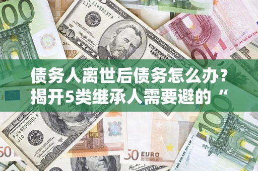 北京债务人离世后债务怎么办？揭开5类继承人需要避的“坑”