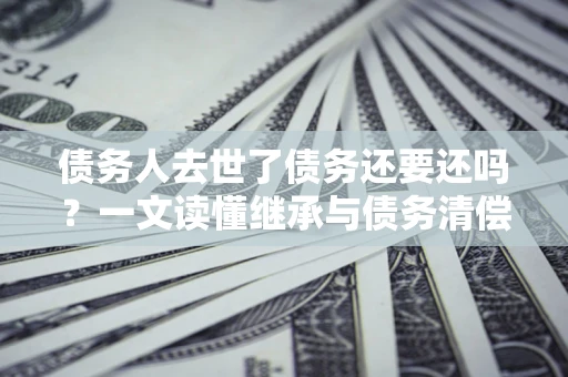 北京债务人去世了债务还要还吗？一文读懂继承与债务清偿
