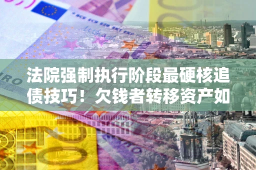 北京法院强制执行阶段最硬核追债技巧！欠钱者转移资产如何破解？