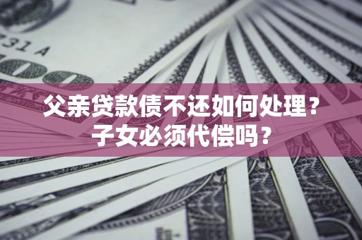 北京父亲贷款债不还如何处理？子女必须代偿吗？